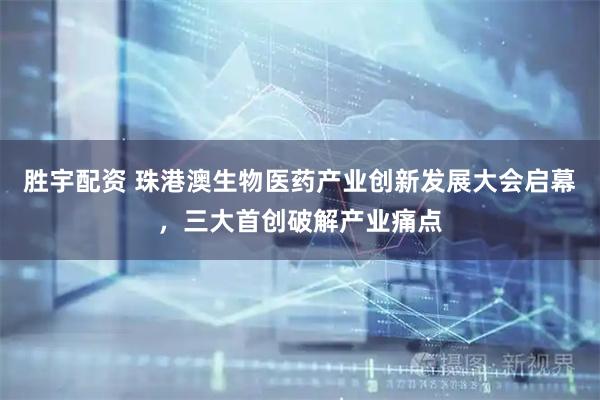 胜宇配资 珠港澳生物医药产业创新发展大会启幕，三大首创破解产业痛点